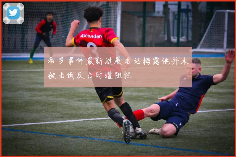 希罗事件最新进展名记揭露他并未被击倒反击时遭阻拦