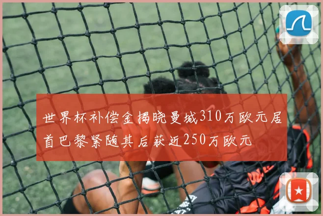 世界杯补偿金揭晓曼城310万欧元居首巴黎紧随其后获近250万欧元