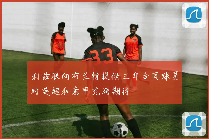 利兹联向布兰特提供三年合同球员对英超和意甲充满期待