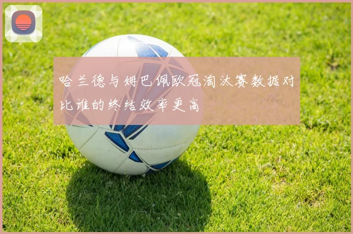 哈兰德与姆巴佩欧冠淘汰赛数据对比谁的终结效率更高