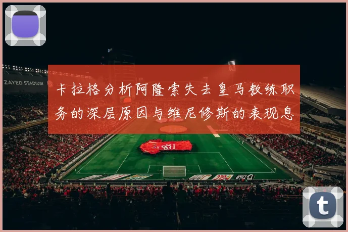 卡拉格分析阿隆索失去皇马教练职务的深层原因与维尼修斯的表现息息相关