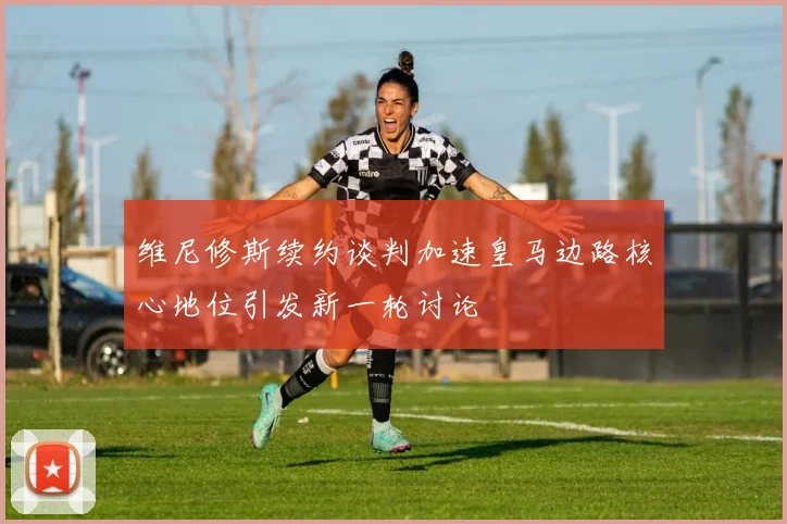 维尼修斯续约谈判加速皇马边路核心地位引发新一轮讨论