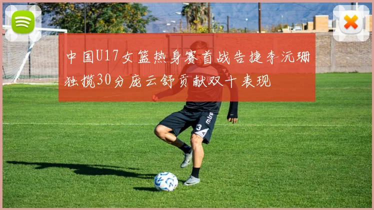 中国U17女篮热身赛首战告捷李沅珊独揽30分庞云舒贡献双十表现