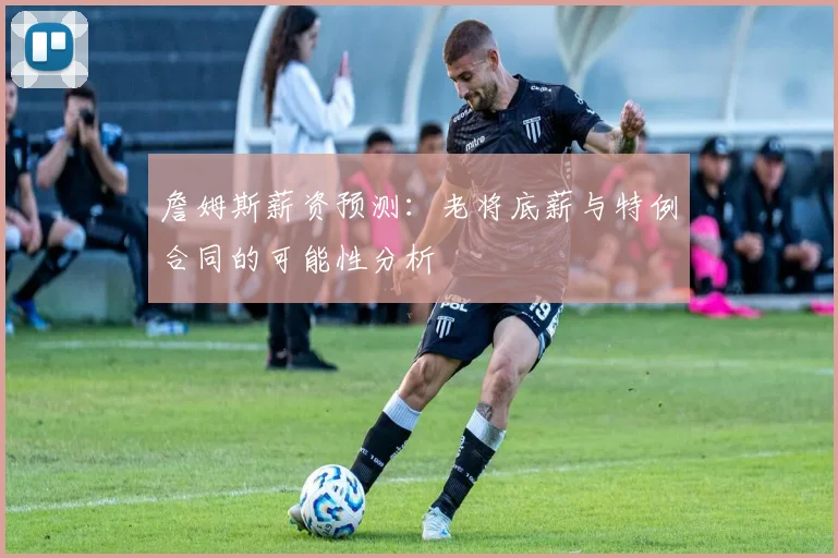 詹姆斯薪资预测：老将底薪与特例合同的可能性分析