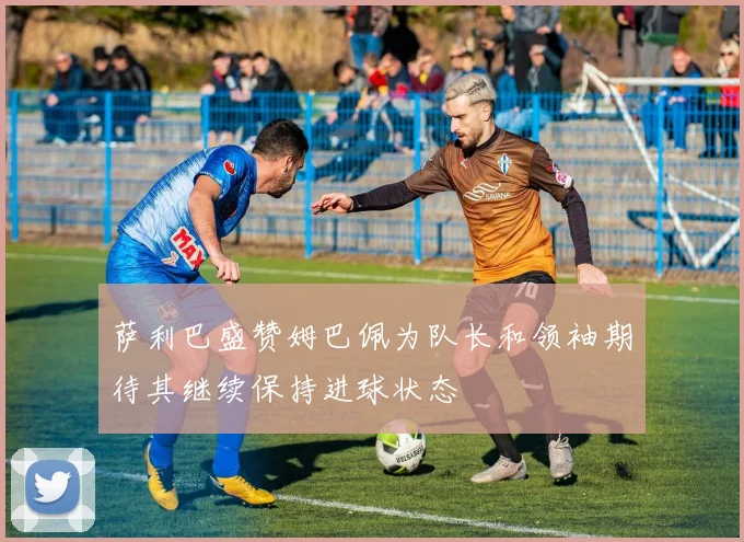 萨利巴盛赞姆巴佩为队长和领袖期待其继续保持进球状态