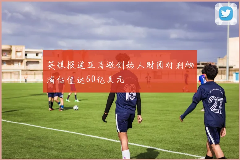 英媒报道亚马逊创始人财团对利物浦估值达60亿美元