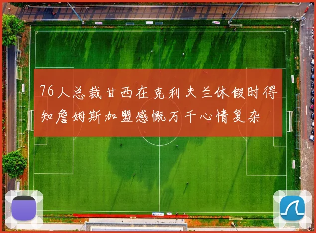 76人总裁甘西在克利夫兰休假时得知詹姆斯加盟感慨万千心情复杂