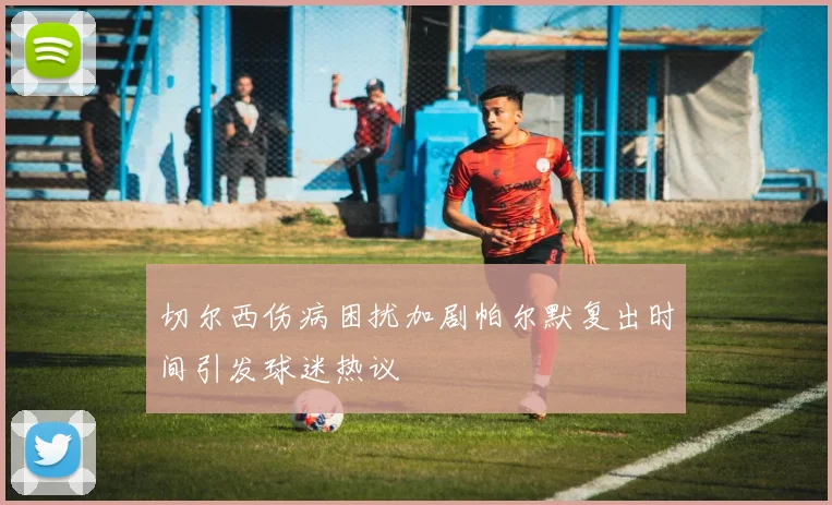 切尔西伤病困扰加剧帕尔默复出时间引发球迷热议