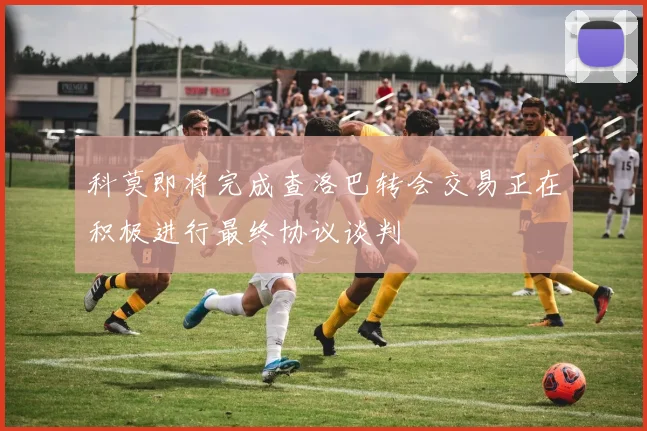 科莫即将完成查洛巴转会交易正在积极进行最终协议谈判