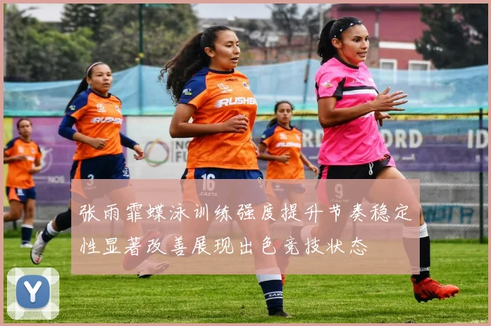 张雨霏蝶泳训练强度提升节奏稳定性显著改善展现出色竞技状态