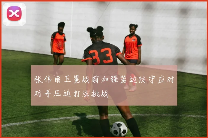 张伟丽卫冕战前加强笼边防守应对对手压迫打法挑战
