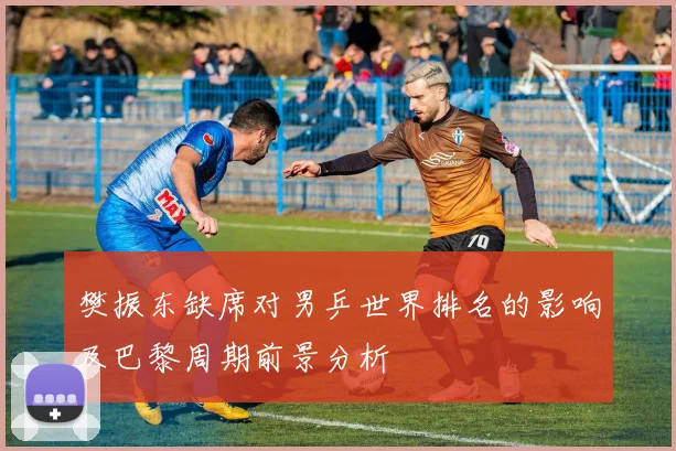 樊振东缺席对男乒世界排名的影响及巴黎周期前景分析